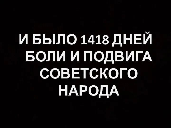 И БЫЛО 1418 ДНЕЙ БОЛИ И ПОДВИГА СОВЕТСКОГО НАРОДА