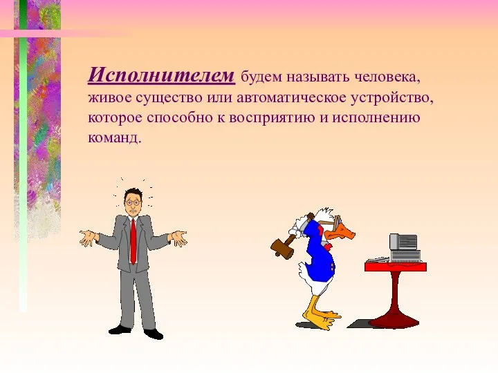 Исполнителем будем называть человека, живое существо или автоматическое устройство, которое способно к восприятию и исполнению команд.