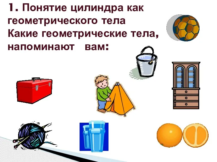 1. Понятие цилиндра как геометрического тела Какие геометрические тела, напоминают вам: