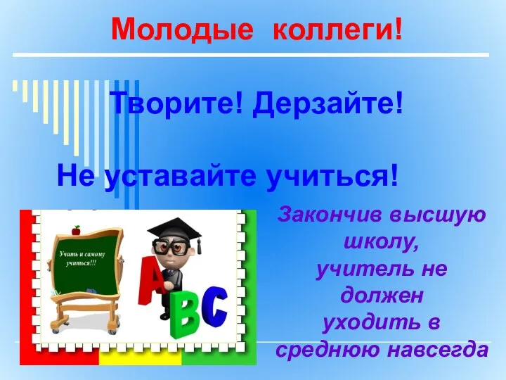 Молодые коллеги! Творите! Дерзайте! Не уставайте учиться! Закончив высшую школу, учитель не