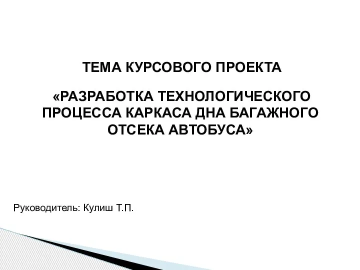 Руководитель: Кулиш Т.П. ТЕМА КУРСОВОГО ПРОЕКТА «РАЗРАБОТКА ТЕХНОЛОГИЧЕСКОГО ПРОЦЕССА КАРКАСА ДНА БАГАЖНОГО ОТСЕКА АВТОБУСА»