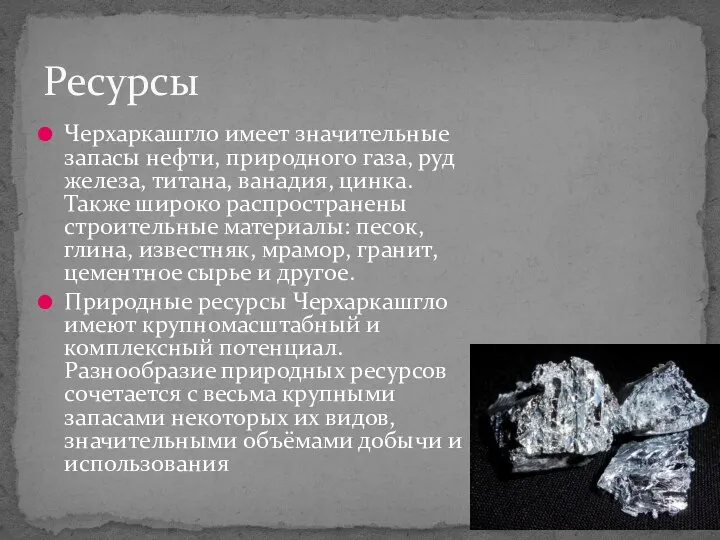 Черхаркашгло имеет значительные запасы нефти, природного газа, руд железа, титана, ванадия, цинка.