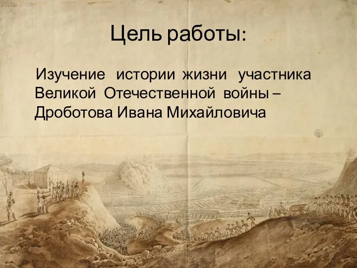 Цель работы: Изучение истории жизни участника Великой Отечественной войны – Дроботова Ивана Михайловича