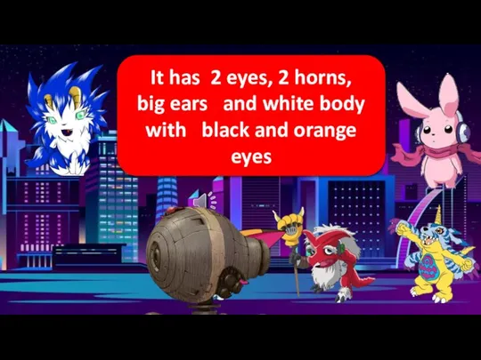 It has 2 eyes, 2 horns, big ears and white body with black and orange eyes