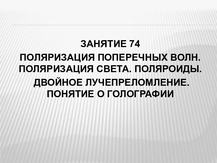 ЗАНЯТИЕ 74 ПОЛЯРИЗАЦИЯ ПОПЕРЕЧНЫХ ВОЛН. ПОЛЯРИЗАЦИЯ СВЕТА. ПОЛЯРОИДЫ. ДВОЙНОЕ ЛУЧЕПРЕЛОМЛЕНИЕ. ПОНЯТИЕ О ГОЛОГРАФИИ