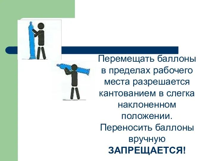 Перемещать баллоны в пределах рабочего места разрешается кантованием в слегка наклоненном положении. Переносить баллоны вручную ЗАПРЕЩАЕТСЯ!