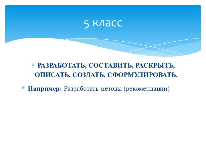 РАЗРАБОТАТЬ, СОСТАВИТЬ, РАСКРЫТЬ, ОПИСАТЬ, СОЗДАТЬ, СФОРМУЛИРОВАТЬ. Например: Разработать методы (рекомендации) 5 класс