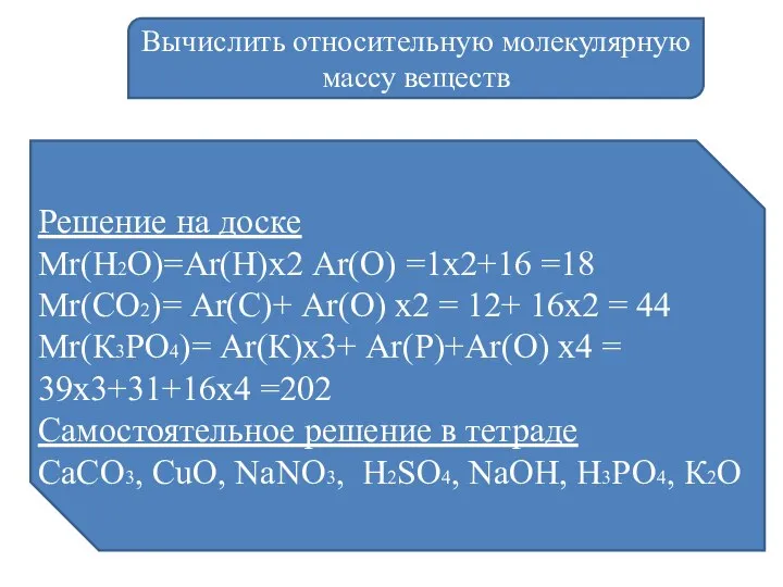 Вычислить относительную молекулярную массу веществ Решение на доске Мr(Н2О)=Аr(Н)х2 Аr(О) =1х2+16 =18