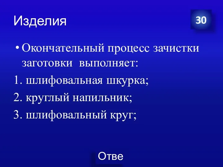 Изделия Окончательный процесс зачистки заготовки выполняет: 1. шлифовальная шкурка; 2. круглый напильник; 3. шлифовальный круг; 30