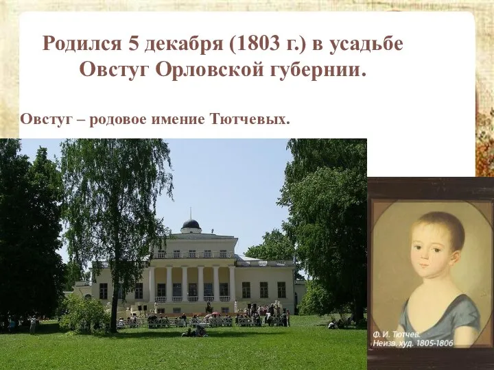 Родился 5 декабря (1803 г.) в усадьбе Овстуг Орловской губернии. Овстуг – родовое имение Тютчевых.