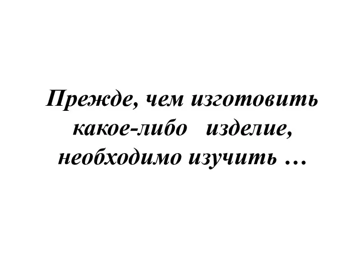 Прежде, чем изготовить какое-либо изделие, необходимо изучить …