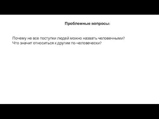 Проблемные вопросы: Почему не все поступки людей можно назвать человечными? Что значит относиться к другим по-человечески?