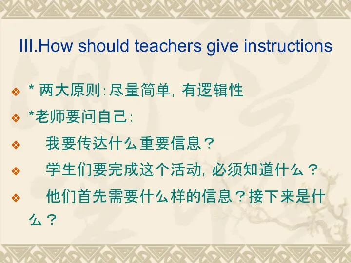 III.How should teachers give instructions * 两大原则：尽量简单，有逻辑性 *老师要问自己： 我要传达什么重要信息？ 学生们要完成这个活动，必须知道什么？ 他们首先需要什么样的信息？接下来是什么？