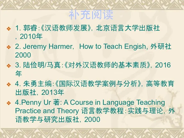 补充阅读 1. 郭睿：《汉语教师发展》，北京语言大学出版社，2010年 2. Jeremy Harmer， How to Teach Engish, 外研社2000 3.