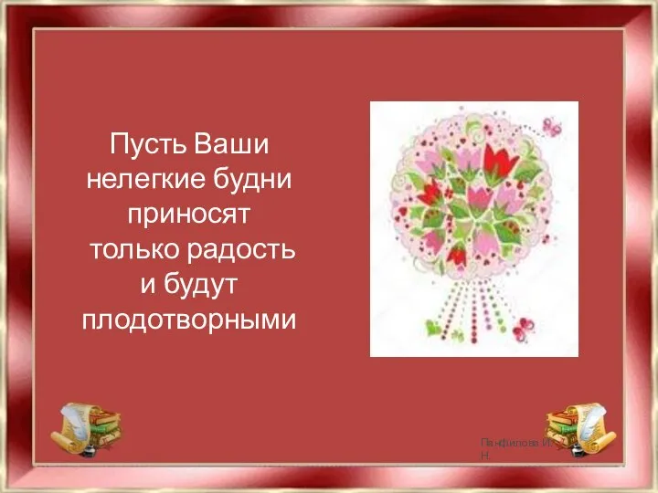 Пусть Ваши нелегкие будни приносят только радость и будут плодотворными Панфилова И.Н.