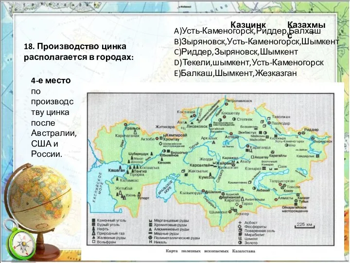 18. Производство цинка располагается в городах: A)Усть-Каменогорск,Риддер,Балхаш B)Зыряновск,Усть-Каменогорск,Шымкент C)Риддер,Зыряновск,Шымкент D)Текели,шымкент,Усть-Каменогорск E)Балкаш,Шымкент,Жезказган +