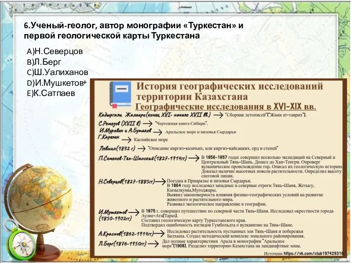 6.Ученый-геолог, автор монографии «Туркестан» и первой геологической карты Туркестана A)Н.Северцов B)Л.Берг C)Ш.Уалиханов D)И.Мушкетов E)К.Сатпаев +