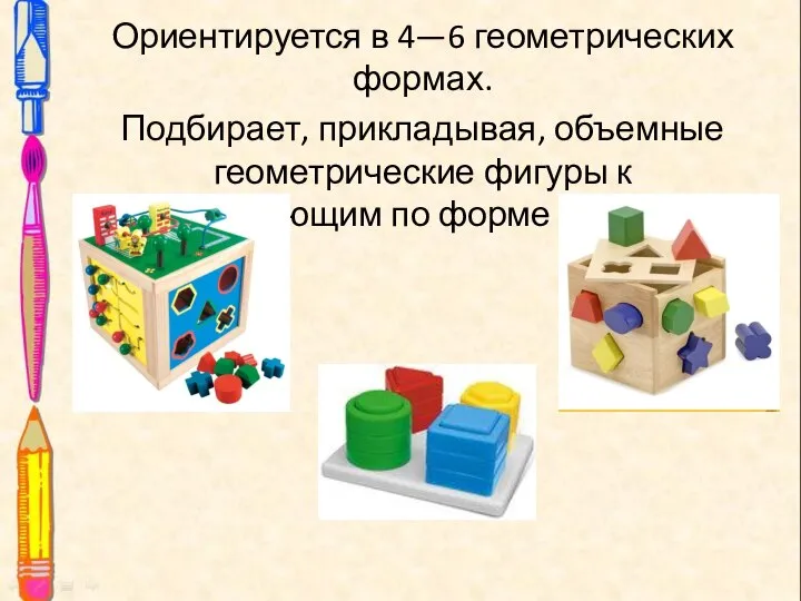 Ориентируется в 4—6 геометрических формах. Подбирает, прикладывая, объемные геометрические фигуры к соответствующим по форме отверстиям.