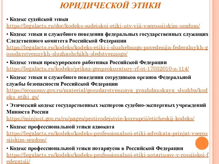 КОДЕКСЫ ПРОФЕССИОНАЛЬНОЙ ЮРИДИЧЕСКОЙ ЭТИКИ • Кодекс судейской этики https://legalacts.ru/doc/kodeks-sudeiskoi-etiki-utv-viii-vserossiiskim-sezdom/ • Кодекс этики