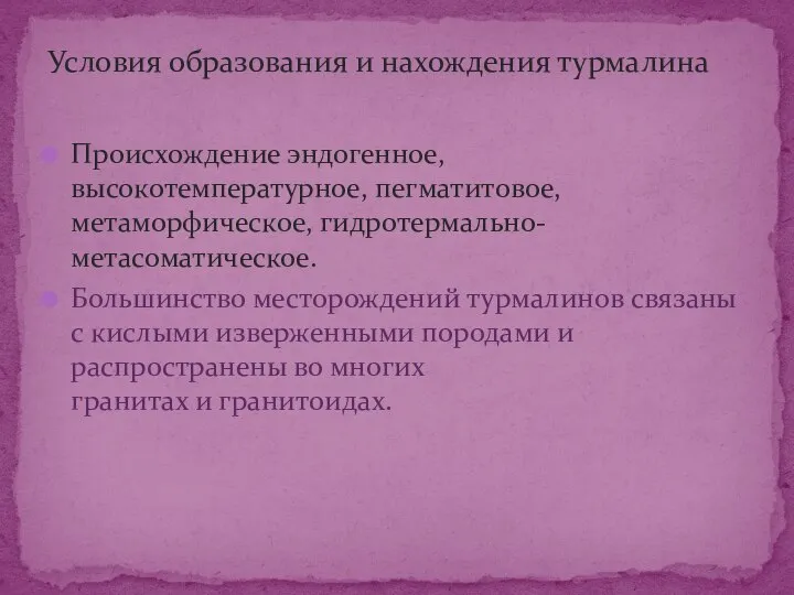 Происхождение эндогенное, высокотемпературное, пегматитовое, метаморфическое, гидротермально-метасоматическое. Большинство месторождений турмалинов связаны с кислыми