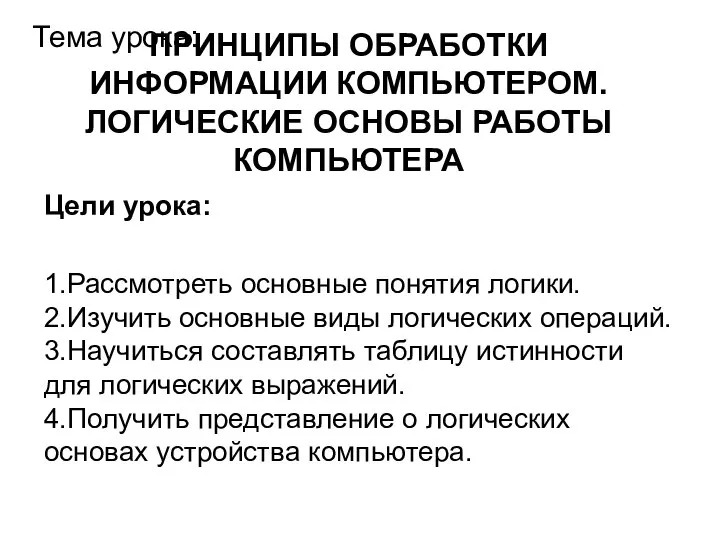 ПРИНЦИПЫ ОБРАБОТКИ ИНФОРМАЦИИ КОМПЬЮТЕРОМ. ЛОГИЧЕСКИЕ ОСНОВЫ РАБОТЫ КОМПЬЮТЕРА Тема урока: Цели урока: