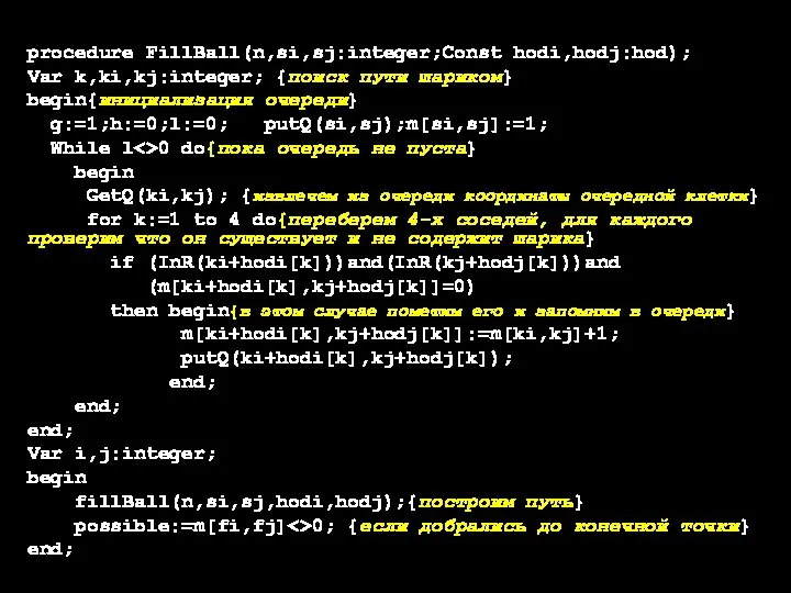 procedure FillBall(n,si,sj:integer;Const hodi,hodj:hod); Var k,ki,kj:integer; {поиск пути шариком} begin{инициализация очереди} g:=1;h:=0;l:=0; putQ(si,sj);m[si,sj]:=1;