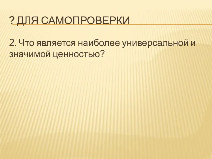 ? ДЛЯ САМОПРОВЕРКИ 2. Что является наиболее универсальной и значимой ценностью?