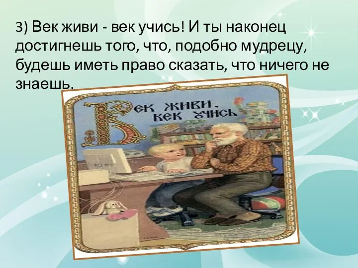 3) Век живи - век учись! И ты наконец достигнешь того, что,