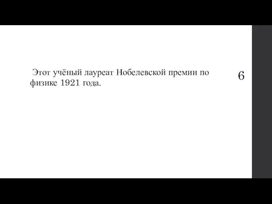 6 Этот учёный лауреат Нобелевской премии по физике 1921 года.