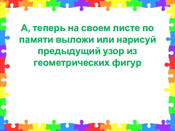 А, теперь на своем листе по памяти выложи или нарисуй предыдущий узор из геометрических фигур