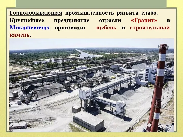 Горнодобывающая промышленность развита слабо. Крупнейшее предприятие отрасли «Гранит» в Микашевичах производит щебень и строительный камень.