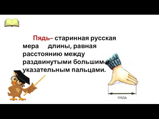 Пядь– старинная русская мера длины, равная расстоянию между раздвинутыми большим и указательным пальцами.