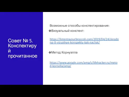 Совет № 5. Конспектируй прочитанное Возможные способы конспектирования: Визуальный конспект: https://listentoyourbroccoli.com/2019/04/24/skrajbing-ili-vizualnye-konspekty-kak-nachat/ Метод Корнуэлла https://www.google.com/amp/s/lifehacker.ru/metod-kornella/amp/