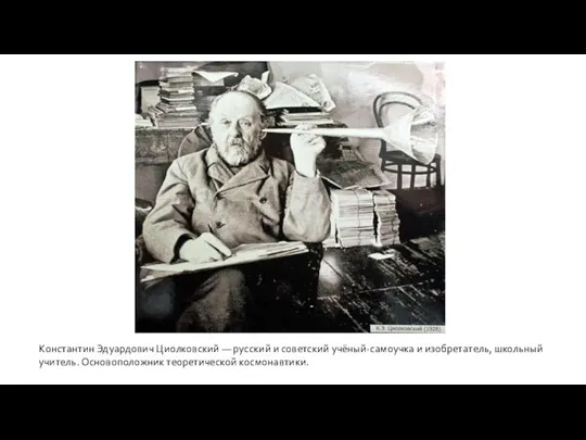 Константин Эдуардович Циолковский — русский и советский учёный-самоучка и изобретатель, школьный учитель. Основоположник теоретической космонавтики.