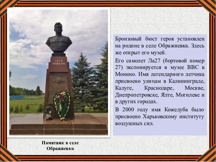 Бронзовый бюст героя установлен на родине в селе Ображиевка. Здесь же открыт
