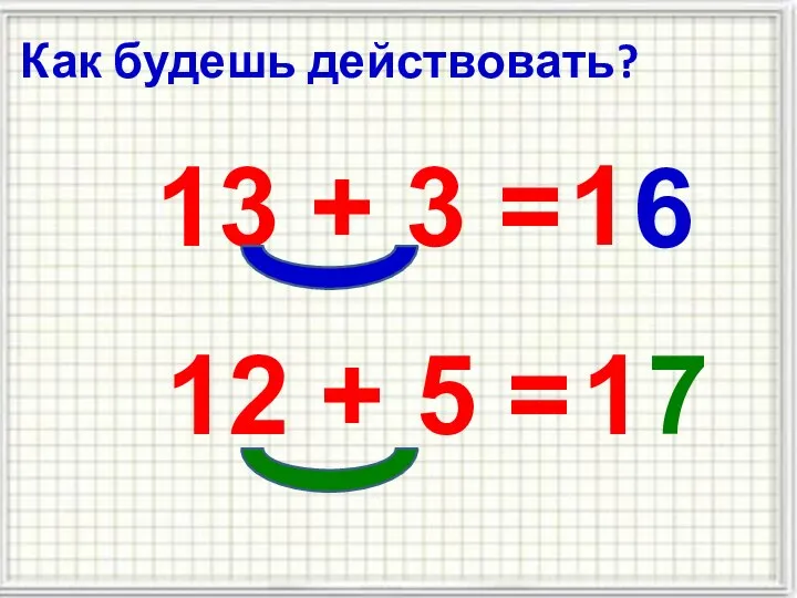 Как будешь действовать? 13 + 3 = 1 6 12 + 5 = 1 7