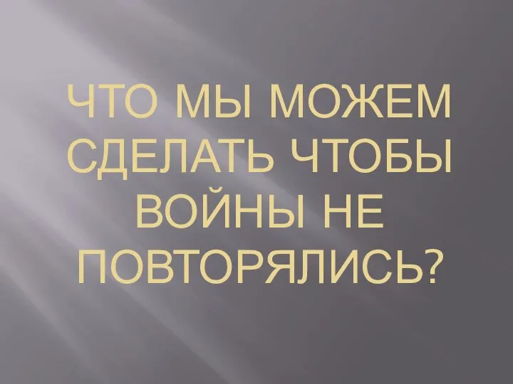 ЧТО МЫ МОЖЕМ СДЕЛАТЬ ЧТОБЫ ВОЙНЫ НЕ ПОВТОРЯЛИСЬ?