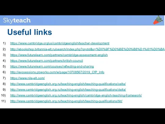 Useful links https://www.cambridge.org/us/cambridgeenglish/teacher-development http://ebookshop.britannia-elt.ru/search/index.php?q=ctd&s=%D0%9F%D0%BE%D0%B8%D1%81%D0%BA https://www.futurelearn.com/partners/cambridge-assessment-english https://www.futurelearn.com/partners/british-council https://www.futurelearn.com/courses/reflecting-and-sharing http://evosessions.pbworks.com/w/page/10708567/2019_CfP_Info https://www.nile-elt.com/ http://www.cambridgeenglish.org.ru/teaching-english/teaching-qualifications/celta/ http://www.cambridgeenglish.org.ru/teaching-english/teaching-qualifications/delta/ http://www.cambridgeenglish.org.ru/teaching-english/cambridge-english-teaching-framework/ http://www.cambridgeenglish.org.ru/teaching-english/teaching-qualifications/tkt/