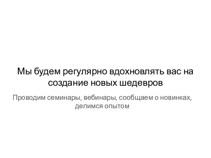 Мы будем регулярно вдохновлять вас на создание новых шедевров Проводим семинары, вебинары,