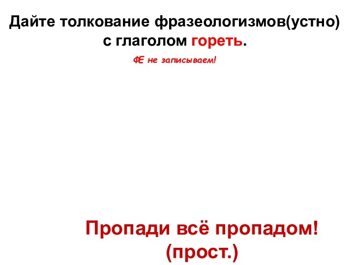 Дайте толкование фразеологизмов(устно) с глаголом гореть. Гори всё огнем! Пропади всё пропадом! (прост.) ФЕ не записываем!