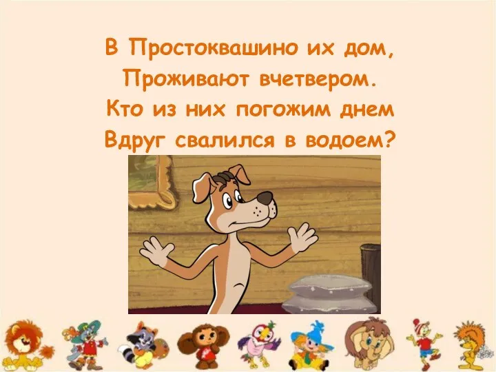 В Простоквашино их дом, Проживают вчетвером. Кто из них погожим днем Вдруг свалился в водоем?