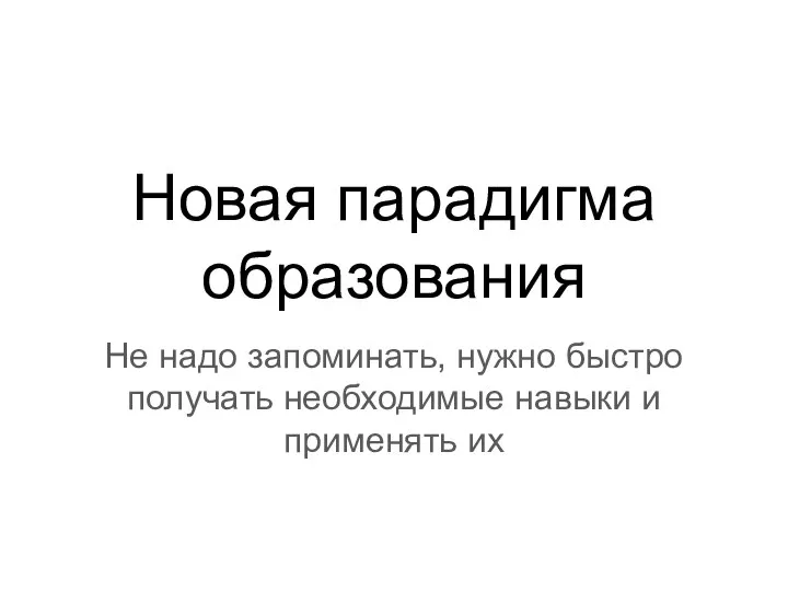 Новая парадигма образования Не надо запоминать, нужно быстро получать необходимые навыки и применять их