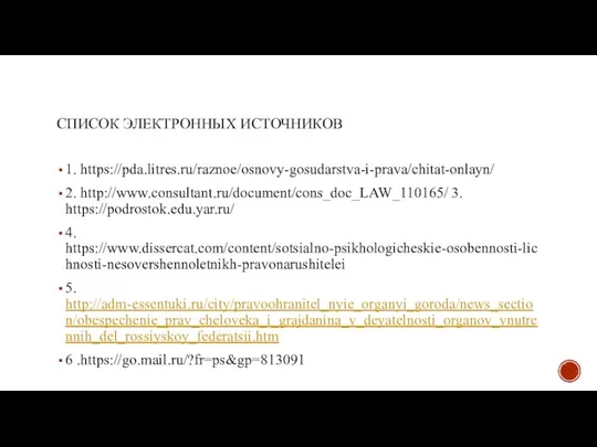 СПИСОК ЭЛЕКТРОННЫХ ИСТОЧНИКОВ 1. https://pda.litres.ru/raznoe/osnovy-gosudarstva-i-prava/chitat-onlayn/ 2. http://www.consultant.ru/document/cons_doc_LAW_110165/ 3. https://podrostok.edu.yar.ru/ 4. https://www.dissercat.com/content/sotsialno-psikhologicheskie-osobennosti-lichnosti-nesovershennoletnikh-pravonarushitelei 5. http://adm-essentuki.ru/city/pravoohranitel_nyie_organyi_goroda/news_section/obespechenie_prav_cheloveka_i_grajdanina_v_deyatelnosti_organov_vnutrennih_del_rossiyskoy_federatsii.htm 6 .https://go.mail.ru/?fr=ps&gp=813091