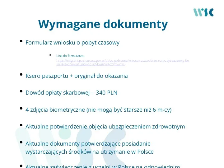 Wymagane dokumenty Formularz wniosku o pobyt czasowy Link do formularza: https://migrant.poznan.uw.gov.pl/pl/do-pobrania/wniosek-zezwolenie-na-pobyt-czasowy-formularz-obowiazujacy-od-27-kwietnia-2019-roku Ksero