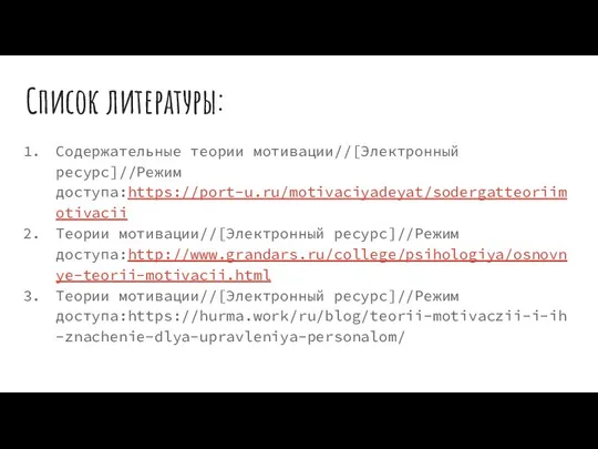 Список литературы: Содержательные теории мотивации//[Электронный ресурс]//Режим доступа:https://port-u.ru/motivaciyadeyat/sodergatteoriimotivacii Теории мотивации//[Электронный ресурс]//Режим доступа:http://www.grandars.ru/college/psihologiya/osnovnye-teorii-motivacii.html Теории мотивации//[Электронный ресурс]//Режим доступа:https://hurma.work/ru/blog/teorii-motivaczii-i-ih-znachenie-dlya-upravleniya-personalom/