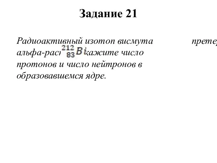 Радиоактивный изотоп висмута претерпевает альфа-распад. Укажите число протонов и число нейтронов в образовавшемся ядре. Задание 21