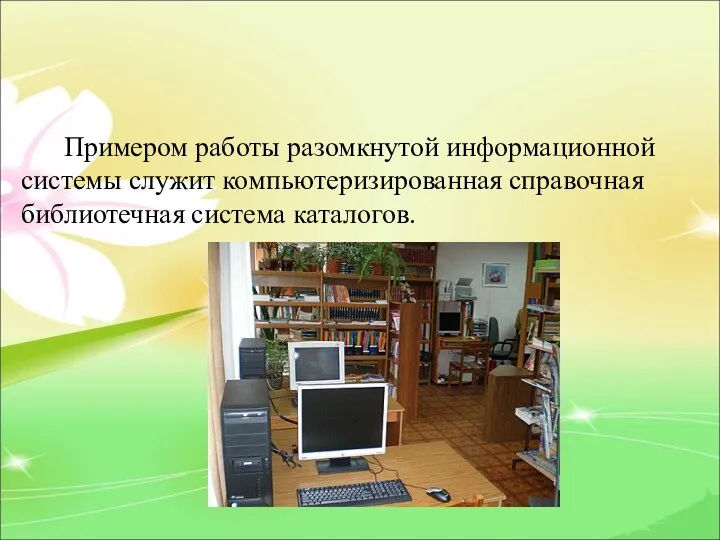 Примером работы разомкнутой информационной системы служит компьютеризированная справочная библиотечная система каталогов.