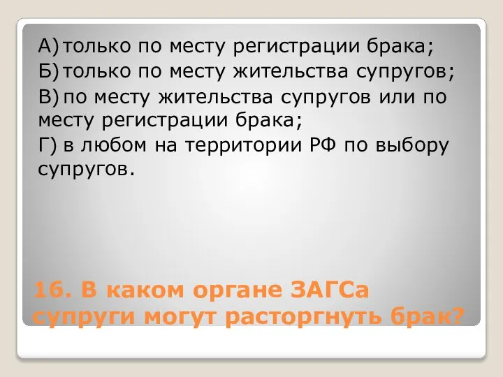 16. В каком органе ЗАГСа супруги могут расторгнуть брак? А) только по