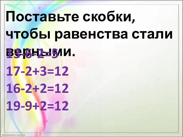 Поставьте скобки, чтобы равенства стали верными. 13-6-2=5 17-2+3=12 16-2+2=12 19-9+2=12