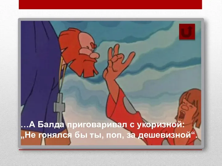 …А Балда приговаривал с укоризной: „Не гонялся бы ты, поп, за дешевизной“.